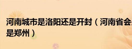 河南城市是洛阳还是开封（河南省会是洛阳还是郑州）