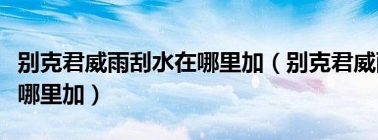 别克君威雨刮水在哪里加（别克君威雨刮水在哪里加）