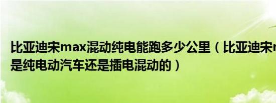 比亚迪宋max混动纯电能跑多少公里（比亚迪宋max新能源是纯电动汽车还是插电混动的）