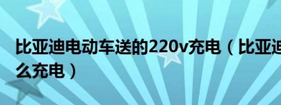 比亚迪电动车送的220v充电（比亚迪220v怎么充电）