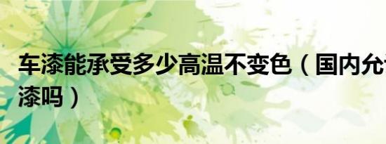 车漆能承受多少高温不变色（国内允许温变车漆吗）