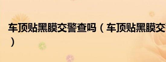 车顶贴黑膜交警查吗（车顶贴黑膜交警罚款吗）