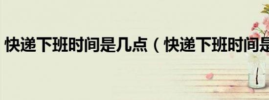 快递下班时间是几点（快递下班时间是几点）