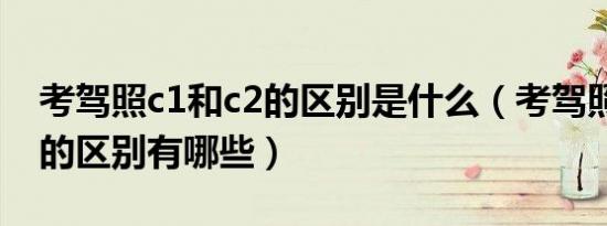 考驾照c1和c2的区别是什么（考驾照c1和c2的区别有哪些）