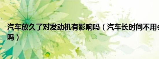 汽车放久了对发动机有影响吗（汽车长时间不用会伤发动机吗）