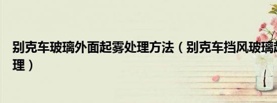 别克车玻璃外面起雾处理方法（别克车挡风玻璃起雾怎么处理）