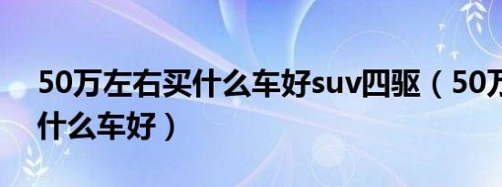 50万左右买什么车好suv四驱（50万左右买什么车好）
