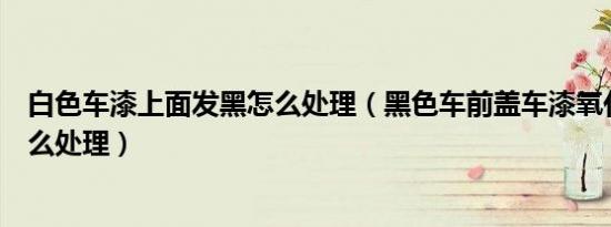 白色车漆上面发黑怎么处理（黑色车前盖车漆氧化发白要怎么处理）