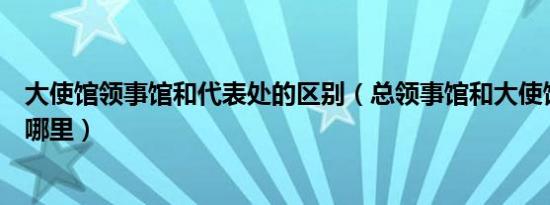 大使馆领事馆和代表处的区别（总领事馆和大使馆的区别在哪里）
