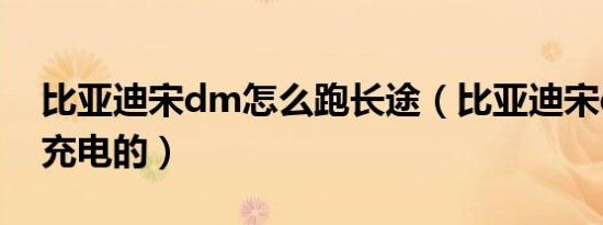 比亚迪宋dm怎么跑长途（比亚迪宋dm怎么充电的）