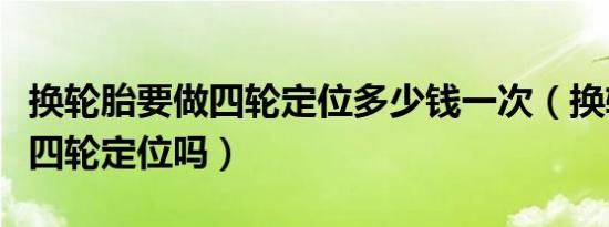 换轮胎要做四轮定位多少钱一次（换轮胎要做四轮定位吗）