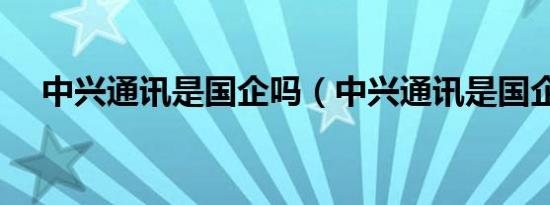 中兴通讯是国企吗（中兴通讯是国企吗）