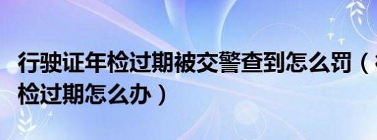 行驶证年检过期被交警查到怎么罚（行驶证年检过期怎么办）