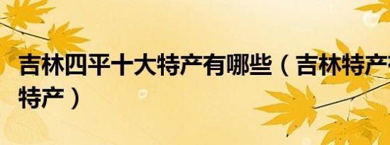 吉林四平十大特产有哪些（吉林特产有哪些土特产）