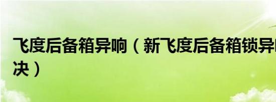 飞度后备箱异响（新飞度后备箱锁异响如何解决）