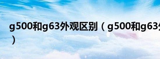 g500和g63外观区别（g500和g63外观区别）
