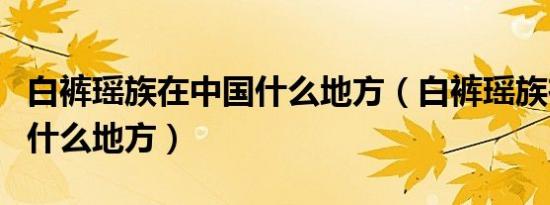 白裤瑶族在中国什么地方（白裤瑶族在中国的什么地方）