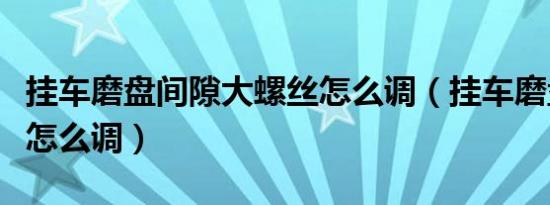 挂车磨盘间隙大螺丝怎么调（挂车磨盘间隙大怎么调）