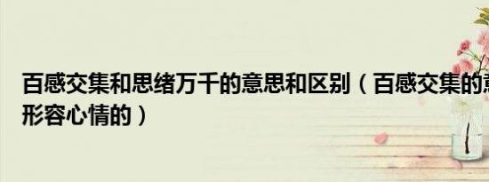 百感交集和思绪万千的意思和区别（百感交集的意思是什么形容心情的）