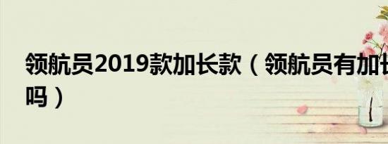 领航员2019款加长款（领航员有加长版车型吗）