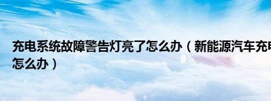 充电系统故障警告灯亮了怎么办（新能源汽车充电系统故障怎么办）