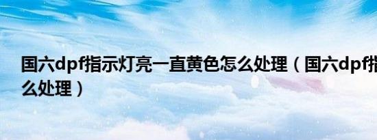 国六dpf指示灯亮一直黄色怎么处理（国六dpf指示灯亮怎么处理）