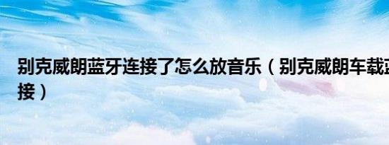 别克威朗蓝牙连接了怎么放音乐（别克威朗车载蓝牙怎么连接）