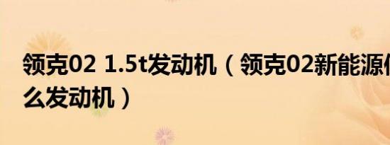 领克02 1.5t发动机（领克02新能源使用了什么发动机）