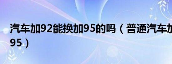 汽车加92能换加95的吗（普通汽车加92还是95）