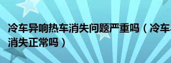 冷车异响热车消失问题严重吗（冷车异响热车消失正常吗）