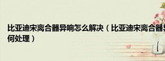 比亚迪宋离合器异响怎么解决（比亚迪宋离合器异响应该如何处理）