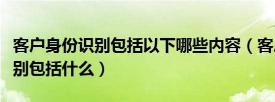 客户身份识别包括以下哪些内容（客户身份识别包括什么）