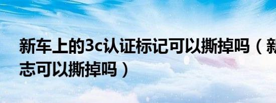 新车上的3c认证标记可以撕掉吗（新车3c标志可以撕掉吗）