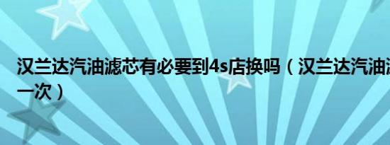 汉兰达汽油滤芯有必要到4s店换吗（汉兰达汽油滤芯多久换一次）