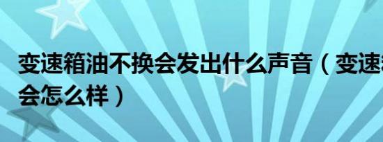 变速箱油不换会发出什么声音（变速箱油不换会怎么样）