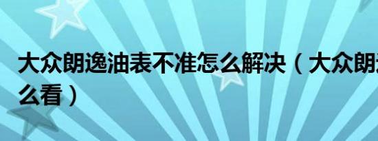 大众朗逸油表不准怎么解决（大众朗逸油表怎么看）