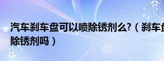 汽车刹车盘可以喷除锈剂么?（刹车盘上能喷除锈剂吗）