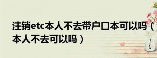 注销etc本人不去带户口本可以吗（注销etc本人不去可以吗）