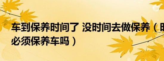 车到保养时间了 没时间去做保养（时间到了必须保养车吗）