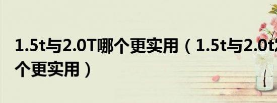 1.5t与2.0T哪个更实用（1.5t与2.0t发动机哪个更实用）