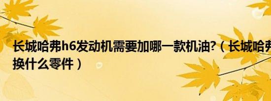 长城哈弗h6发动机需要加哪一款机油?（长城哈弗h6烧机油换什么零件）