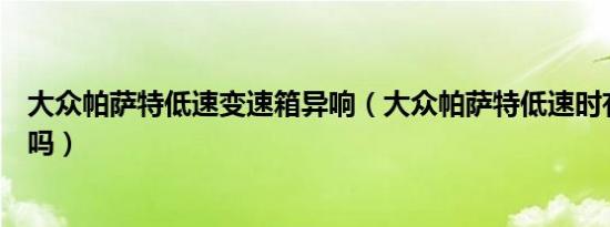 大众帕萨特低速变速箱异响（大众帕萨特低速时有异响正常吗）