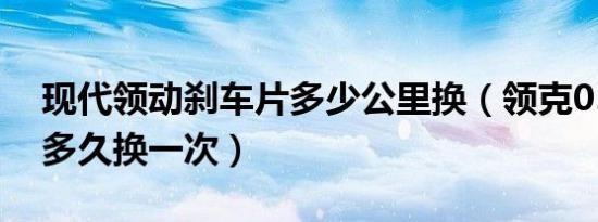 现代领动刹车片多少公里换（领克05刹车片多久换一次）