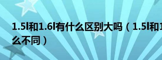 1.5l和1.6l有什么区别大吗（1.5l和1.6l有什么不同）