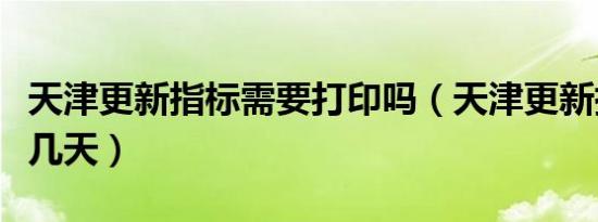 天津更新指标需要打印吗（天津更新指标需要几天）