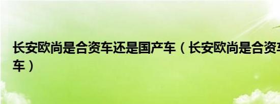 长安欧尚是合资车还是国产车（长安欧尚是合资车还是国产车）