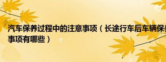 汽车保养过程中的注意事项（长途行车后车辆保养要注意的事项有哪些）