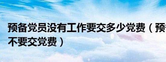 预备党员没有工作要交多少党费（预备党员要不要交党费）