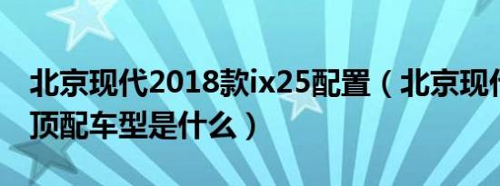 北京现代2018款ix25配置（北京现代ix25的顶配车型是什么）