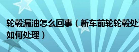 轮毂漏油怎么回事（新车前轮轮毂处漏油应该如何处理）